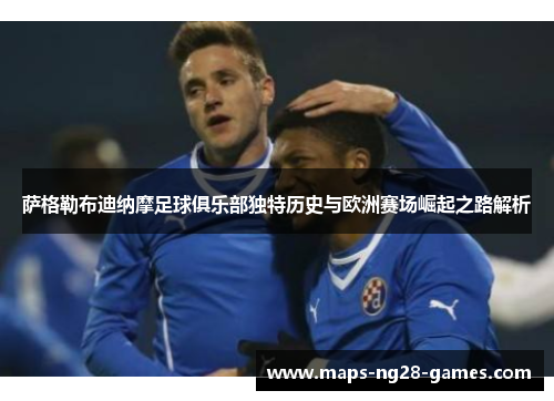 萨格勒布迪纳摩足球俱乐部独特历史与欧洲赛场崛起之路解析