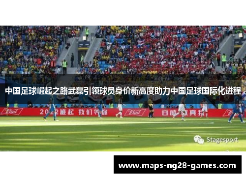 中国足球崛起之路武磊引领球员身价新高度助力中国足球国际化进程