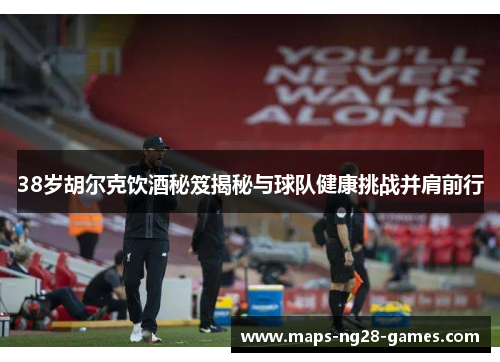 38岁胡尔克饮酒秘笈揭秘与球队健康挑战并肩前行