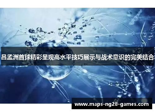吕孟洲首球精彩呈现高水平技巧展示与战术意识的完美结合