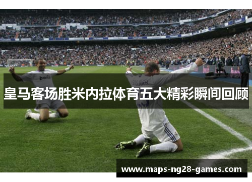 皇马客场胜米内拉体育五大精彩瞬间回顾