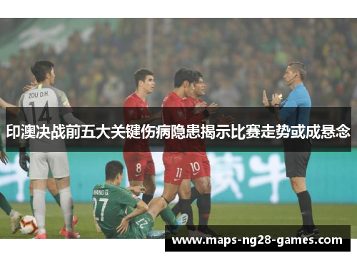 印澳决战前五大关键伤病隐患揭示比赛走势或成悬念