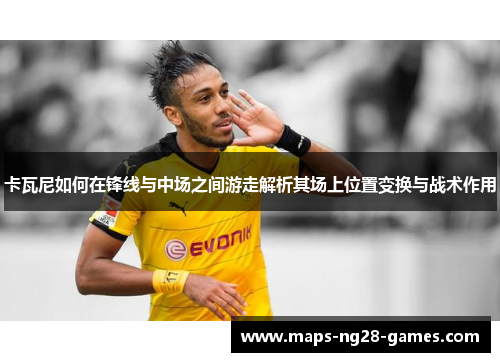 卡瓦尼如何在锋线与中场之间游走解析其场上位置变换与战术作用