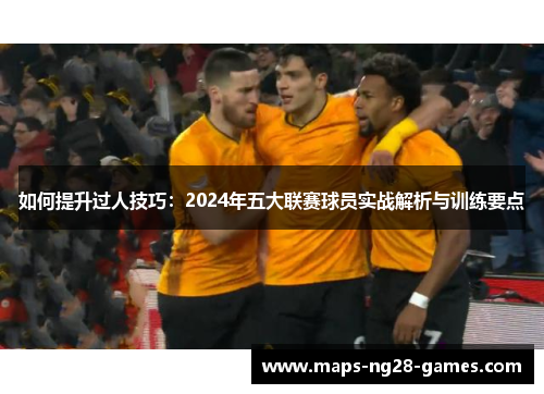如何提升过人技巧：2024年五大联赛球员实战解析与训练要点