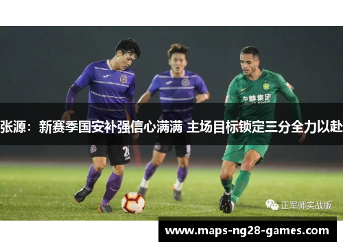 张源:新赛季国安补强信心满满 主场目标锁定三分全力以赴 张源:新赛季国安补强信心满满 主场目标锁定三分全力以赴