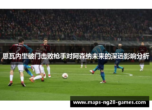 恩瓦内里破门击败枪手对阿森纳未来的深远影响分析 恩瓦内里破门击败枪手对阿森纳未来的深远影响分析