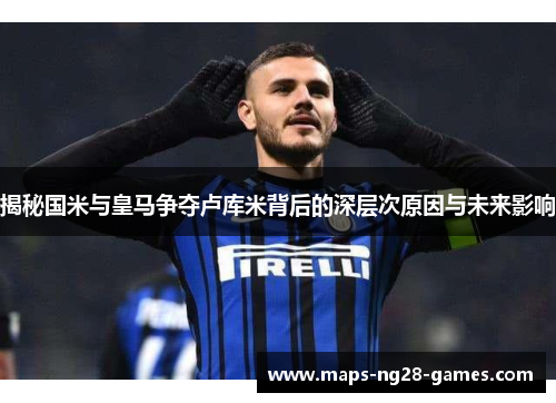 揭秘国米与皇马争夺卢库米背后的深层次原因与未来影响 揭秘国米与皇马争夺卢库米背后的深层次原因与未来影响