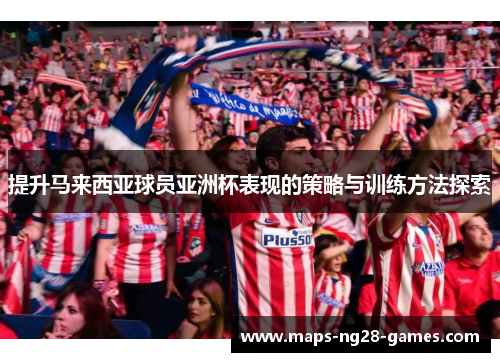 提升马来西亚球员亚洲杯表现的策略与训练方法探索 提升马来西亚球员亚洲杯表现的策略与训练方法探索