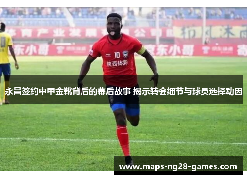 永昌签约中甲金靴背后的幕后故事 揭示转会细节与球员选择动因