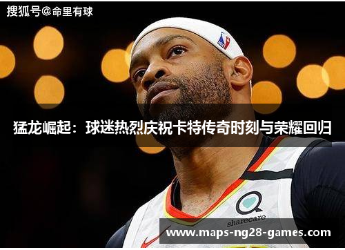 猛龙崛起:球迷热烈庆祝卡特传奇时刻与荣耀回归 猛龙崛起:球迷热烈庆祝卡特传奇时刻与荣耀回归