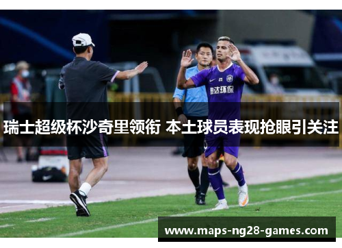 瑞士超级杯沙奇里领衔 本土球员表现抢眼引关注 瑞士超级杯沙奇里领衔 本土球员表现抢眼引关注