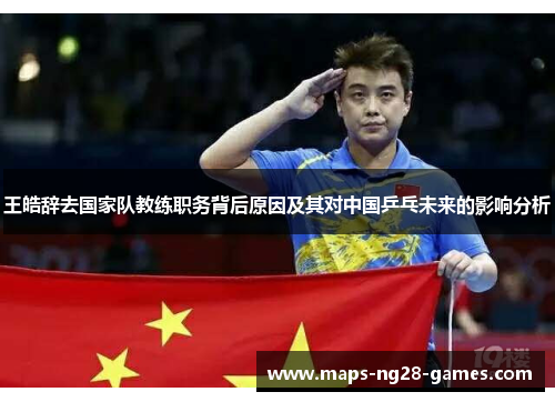 王皓辞去国家队教练职务背后原因及其对中国乒乓未来的影响分析 王皓辞去国家队教练职务背后原因及其对中国乒乓未来的影响分析