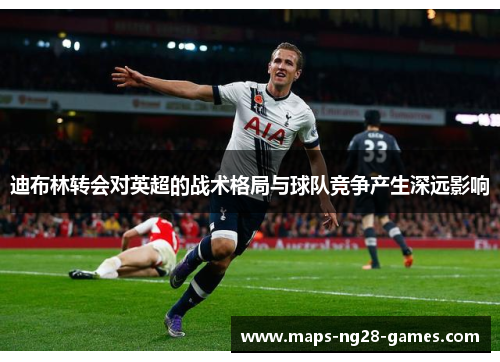 迪布林转会对英超的战术格局与球队竞争产生深远影响 迪布林转会对英超的战术格局与球队竞争产生深远影响