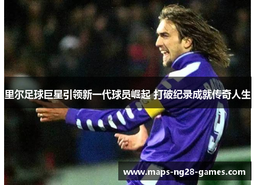 里尔足球巨星引领新一代球员崛起 打破纪录成就传奇人生