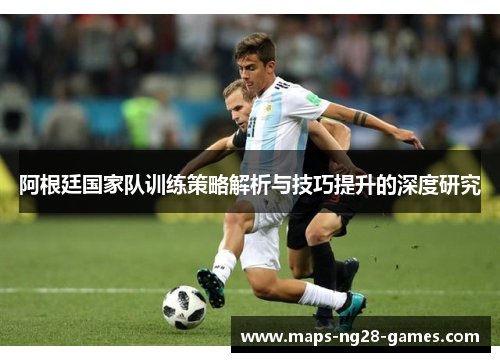 阿根廷国家队训练策略解析与技巧提升的深度研究 阿根廷国家队训练策略解析与技巧提升的深度研究