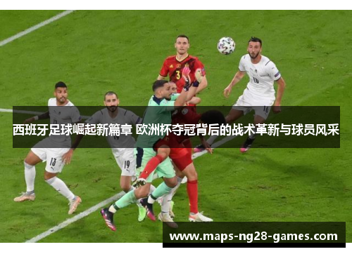 西班牙足球崛起新篇章 欧洲杯夺冠背后的战术革新与球员风采